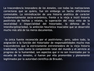 La trascendencia innovadora de los Annales, con todas las matizaciones
correctoras que se quiera, fue sin embargo un hecho difícilmente
contestable. La reivindicación de una historia analítica de carácter
fundamentalmente socio-económico, frente a la vieja e inútil historia
positivista de hechos y relatos, la superación del viejo mito de la
neutralidad o imparcialidad del historiador, la defensa de la
interdisciplinariedad, la ambición heurística insaciable que se desarrolló
mucho más allá de los meros documentos.
-la única fuente reconocida por el positivismo-, pero, sobre todo, la
asignación a la función del historiador de responsabilidades mucho mas
trascendentes que la estrictamente entretenedora de la vieja historia
tradicional, tales como la comprensión total del mundo y el servicio al
progreso de la humanidad, son aspectos que si no son inventados por la
escuela de los Annales, sí fueron por ella promovidos y plenamente
legitimados por la autoridad científica de Braudel.
 