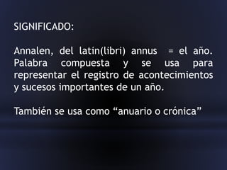 SIGNIFICADO:
Annalen, del latin(libri) annus = el año.
Palabra compuesta y se usa para
representar el registro de acontecimientos
y sucesos importantes de un año.
También se usa como “anuario o crónica”
 