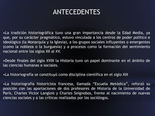 ANTECEDENTES
•La tradición historiográfica tuvo una gran importancia desde la Edad Media, ya
que, por su carácter pragmático, estuvo vinculada a los centros de poder político e
ideológico (la Monarquía y la Iglesia), a los grupos sociales influyentes o emergentes
(como la nobleza o la burguesía) y a procesos como la formación del sentimiento
nacional entre los siglos XII al XV.
•Desde finales del siglo XVIII la Historia tuvo un papel dominante en el ámbito de
las ciencias humanas o sociales.
•La historiografía se constituyó como disciplina científica en el siglo XIX
•La historiografía historicista francesa, llamada “Escuela Metódica”, reforzó su
posición con las aportaciones de dos profesores de Historia de la Universidad de
París, Charles Victor Langlois y Charles Seignobos, frente al nacimiento de nuevas
ciencias sociales y a las críticas realizadas por los sociólogos.
 