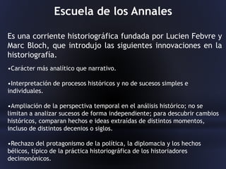 Escuela de los Annales
Es una corriente historiográfica fundada por Lucien Febvre y
Marc Bloch, que introdujo las siguientes innovaciones en la
historiografía.
•Carácter más analítico que narrativo.
•Interpretación de procesos históricos y no de sucesos simples e
individuales.
•Ampliación de la perspectiva temporal en el análisis histórico; no se
limitan a analizar sucesos de forma independiente; para descubrir cambios
históricos, comparan hechos e ideas extraídas de distintos momentos,
incluso de distintos decenios o siglos.
•Rechazo del protagonismo de la política, la diplomacia y los hechos
bélicos, típico de la práctica historiográfica de los historiadores
decimonónicos.
 