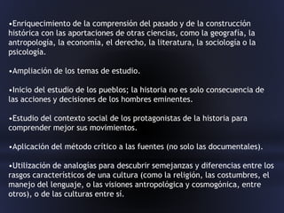 •Enriquecimiento de la comprensión del pasado y de la construcción
histórica con las aportaciones de otras ciencias, como la geografía, la
antropología, la economía, el derecho, la literatura, la sociología o la
psicología.
•Ampliación de los temas de estudio.
•Inicio del estudio de los pueblos; la historia no es solo consecuencia de
las acciones y decisiones de los hombres eminentes.
•Estudio del contexto social de los protagonistas de la historia para
comprender mejor sus movimientos.
•Aplicación del método crítico a las fuentes (no solo las documentales).
•Utilización de analogías para descubrir semejanzas y diferencias entre los
rasgos característicos de una cultura (como la religión, las costumbres, el
manejo del lenguaje, o las visiones antropológica y cosmogónica, entre
otros), o de las culturas entre sí.
 