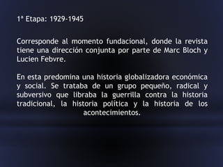 Corresponde al momento fundacional, donde la revista
tiene una dirección conjunta por parte de Marc Bloch y
Lucien Febvre.
En esta predomina una historia globalizadora económica
y social. Se trataba de un grupo pequeño, radical y
subversivo que libraba la guerrilla contra la historia
tradicional, la historia política y la historia de los
acontecimientos.
1ª Etapa: 1929-1945
 