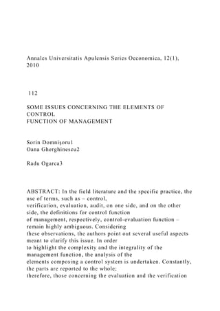 Annales Universitatis Apulensis Series Oeconomica, 12(1),
2010
112
SOME ISSUES CONCERNING THE ELEMENTS OF
CONTROL
FUNCTION OF MANAGEMENT
Sorin Domnişoru1
Oana Gherghinescu2
Radu Ogarca3
ABSTRACT: In the field literature and the specific practice, the
use of terms, such as – control,
verification, evaluation, audit, on one side, and on the other
side, the definitions for control function
of management, respectively, control-evaluation function –
remain highly ambiguous. Considering
these observations, the authors point out several useful aspects
meant to clarify this issue. In order
to highlight the complexity and the integrality of the
management function, the analysis of the
elements composing a control system is undertaken. Constantly,
the parts are reported to the whole;
therefore, those concerning the evaluation and the verification
 