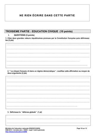 NE RIEN ÉCRIRE DANS CETTE PARTIE




TROISIEME PARTIE : EDUCATION CIVIQUE (10 points)
    I.          QUESTIONS (5 points)
1. Citez deux grandes valeurs républicaines promues par la Constitution française puis définissez-
les (2 pts)

 …......................................................................................................................................................................

 ..........................................................................................................................................................................

 ..........................................................................................................................................................................

 ..........................................................................................................................................................................

 ......................................................................................................................................................

 …..................................................................................................................................................................


   2. “ Le citoyen français vit dans un régime démocratique “. Justifiez cette affirmation au moyen de
   deux arguments (2 pts)

 …......................................................................................................................................................................

 ..........................................................................................................................................................................

 ..........................................................................................................................................................................

 ..........................................................................................................................................................................

 ..........................................................................................................................................................................

 ..........................................................................................................................................................................

 ..........................................................................................................................................................................

 .................................................................................................................................................


   3. Définissez la “défense globale” (1 pt)


 …......................................................................................................................................................................

 ..........................................................................................................................................................................


Ministère de l’éducation nationale (DGESCO-IGEN)                                                                                                Page 10 sur 13
DNB 2013 - Annales zéro - HGEC - sujet 1 (série générale)
http://eduscol.education.fr/DNB
 