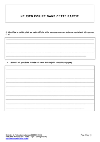 NE RIEN ÉCRIRE DANS CETTE PARTIE




1. Identifiez le public visé par cette affiche et le message que ses auteurs souhaitent faire passer
(1 pt)

…........................................................................................................................................................................

............................................................................................................................................................................

............................................................................................................................................................................

............................................................................................................................................................................

.............................................................................................................................................................


 2. Décrivez les procédés utilisés sur cette affiche pour convaincre (2 pts)


…........................................................................................................................................................................

............................................................................................................................................................................

............................................................................................................................................................................

............................................................................................................................................................................

............................................................................................................................................................................

............................................................................................................................................................................

............................................................................................................................................................................

............................................................................................................................................................................

............................................................................................................................................................................

.........................................................................................................................................................




Ministère de l’éducation nationale (DGESCO-IGEN)                                                                                                  Page 12 sur 13
DNB 2013 - Annales zéro - HGEC - sujet 1 (série générale)
http://eduscol.education.fr/DNB
 