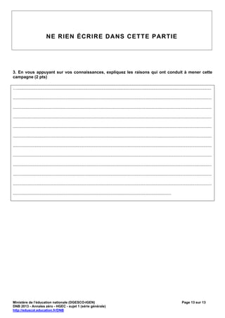 NE RIEN ÉCRIRE DANS CETTE PARTIE




3. En vous appuyant sur vos connaissances, expliquez les raisons qui ont conduit à mener cette
campagne (2 pts)

…........................................................................................................................................................................

............................................................................................................................................................................

............................................................................................................................................................................

............................................................................................................................................................................

............................................................................................................................................................................

............................................................................................................................................................................

............................................................................................................................................................................

............................................................................................................................................................................

............................................................................................................................................................................

............................................................................................................................................................................

............................................................................................................................................................................

.........................................................................................................................................




Ministère de l’éducation nationale (DGESCO-IGEN)                                                                                                  Page 13 sur 13
DNB 2013 - Annales zéro - HGEC - sujet 1 (série générale)
http://eduscol.education.fr/DNB
 