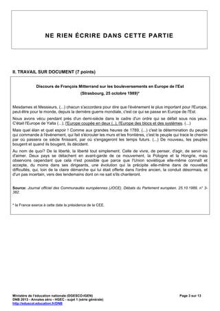 NE RIEN ÉCRIRE DANS CETTE PARTIE




II. TRAVAIL SUR DOCUMENT (7 points)


              Discours de François Mitterrand sur les bouleversements en Europe de l'Est
                                          (Strasbourg, 25 octobre 1989)*


Mesdames et Messieurs, (...) chacun s'accordera pour dire que l'événement le plus important pour l'Europe,
peut-être pour le monde, depuis la dernière guerre mondiale, c'est ce qui se passe en Europe de l'Est.
Nous avons vécu pendant près d'un demi-siècle dans le cadre d'un ordre qui se défait sous nos yeux.
C'était l'Europe de Yalta (...), l'Europe coupée en deux (..), l'Europe des blocs et des systèmes. (...)
Mais quel élan et quel espoir ! Comme aux grandes heures de 1789, (...) c'est la détermination du peuple
qui commande à l'événement, qui fait s'écrouler les murs et les frontières, c'est le peuple qui trace le chemin
par où passera ce siècle finissant, par où s'engageront les temps futurs. (...) De nouveau, les peuples
bougent et quand ils bougent, ils décident.
Au nom de quoi? De la liberté, la liberté tout simplement. Celle de vivre, de penser, d'agir, de servir ou
d'aimer. Deux pays se détachent en avant-garde de ce mouvement, la Pologne et la Hongrie, mais
observons cependant que cela n'est possible que parce que l'Union soviétique elle-même connaît et
accepte, du moins dans ses dirigeants, une évolution qui la précipite elle-même dans de nouvelles
difficultés, qui, loin de la claire démarche qui lui était offerte dans l'ordre ancien, la conduit désormais, et
d'un pas incertain, vers des lendemains dont on ne sait s'ils chanteront.


Source: Journal officiel des Communautés européennes (JOCE). Débats du Parlement européen. 25.10.1989, n° 3-
382.


* la France exerce à cette date la présidence de la CEE.




Ministère de l’éducation nationale (DGESCO-IGEN)                                                Page 3 sur 13
DNB 2013 - Annales zéro - HGEC - sujet 1 (série générale)
http://eduscol.education.fr/DNB
 