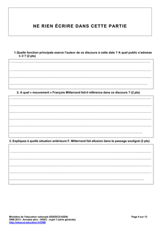 NE RIEN ÉCRIRE DANS CETTE PARTIE




     1. Quelle fonction principale exerce l’auteur de ce discours à cette date ? A quel public s’adresse
         t- il ? (2 pts)
….......................................................................................................................................................................

…........................................................................................................................................................................

............................................................................................................................................................................

.......................................................................................................................................................................

         2. A quel « mouvement » François Mitterrand fait-il référence dans ce discours ? (2 pts)
…........................................................................................................................................................................

............................................................................................................................................................................

............................................................................................................................................................................

............................................................................................................................................................................

............................................................................................................................................................................

.................................................................................................................................................................

3. Expliquez à quelle situation antérieure F. Mitterrand fait allusion dans le passage souligné (2 pts)


…........................................................................................................................................................................

............................................................................................................................................................................

............................................................................................................................................................................

............................................................................................................................................................................

...................................................................................................................................................................




Ministère de l’éducation nationale (DGESCO-IGEN)                                                                                                   Page 4 sur 13
DNB 2013 - Annales zéro - HGEC - sujet 1 (série générale)
http://eduscol.education.fr/DNB
 