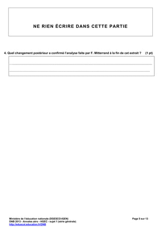 NE RIEN ÉCRIRE DANS CETTE PARTIE




4. Quel changement postérieur a confirmé l’analyse faite par F. Mitterrand à la fin de cet extrait ?                                                                  (1 pt)


   …........................................................................................................................................................................

   .........................................................................................................................................................................




   Ministère de l’éducation nationale (DGESCO-IGEN)                                                                                                   Page 5 sur 13
   DNB 2013 - Annales zéro - HGEC - sujet 1 (série générale)
   http://eduscol.education.fr/DNB
 