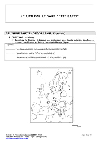 NE RIEN ÉCRIRE DANS CETTE PARTIE




DEUXIEME PARTIE : GÉOGRAPHIE (13 points)
     I. QUESTIONS (8 points)
      1. Complétez la légende ci-dessous en choisissant des figurés adaptés. Localisez et
          nommez ces éléments sur le fond de carte de l’Europe (3 pts)
Légende :

.................. : Les deux principales métropoles de l‘Union européenne (1pt)

.................. : Deux Etats du sud de l’UE et leur capitale (1pt)

.................. : Deux Etats européens ayant adhéré à l’UE après 1995 (1pt)




                                                                                   ______
                                                                                   0   500 km




Ministère de l’éducation nationale (DGESCO-IGEN)                                                Page 6 sur 13
DNB 2013 - Annales zéro - HGEC - sujet 1 (série générale)
http://eduscol.education.fr/DNB
 