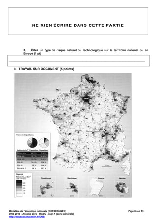 NE RIEN ÉCRIRE DANS CETTE PARTIE




                 3.   Citez un type de risque naturel ou technologique sur le territoire national ou en
                 Europe (1 pt)

….....................................................................................................................................................................

     II. TRAVAIL SUR DOCUMENT (5 points)




Ministère de l’éducation nationale (DGESCO-IGEN)                                                                                                 Page 8 sur 13
DNB 2013 - Annales zéro - HGEC - sujet 1 (série générale)
http://eduscol.education.fr/DNB
 