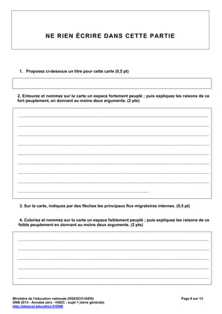 NE RIEN ÉCRIRE DANS CETTE PARTIE




    1. Proposez ci-dessous un titre pour cette carte (0,5 pt)




   2. Entourez et nommez sur la carte un espace fortement peuplé ; puis expliquez les raisons de ce
   fort peuplement, en donnant au moins deux arguments. (2 pts)


   …....................................................................................................................................................................

   ........................................................................................................................................................................

   ........................................................................................................................................................................

   ........................................................................................................................................................................

   ........................................................................................................................................................................

   ........................................................................................................................................................................

   ........................................................................................................................................................................

   ........................................................................................................................................................................

   ...................................................................................................................


    3. Sur la carte, indiquez par des flèches les principaux flux migratoires internes. (0,5 pt)


    4. Coloriez et nommez sur la carte un espace faiblement peuplé ; puis expliquez les raisons de ce
   faible peuplement en donnant au moins deux arguments. (2 pts)


   …....................................................................................................................................................................

   ........................................................................................................................................................................

   ........................................................................................................................................................................

   ........................................................................................................................................................................

   ........................................................................................................................................................................




Ministère de l’éducation nationale (DGESCO-IGEN)                                                                                                  Page 9 sur 13
DNB 2013 - Annales zéro - HGEC - sujet 1 (série générale)
http://eduscol.education.fr/DNB
 