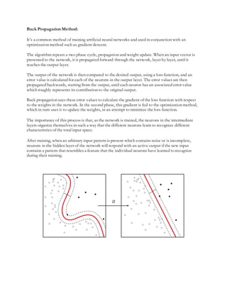 Back Propagation Method:
It’s a common method of training artificial neural networks and used in conjunction with an
optimization method such as gradient descent.
The algorithm repeats a two phase cycle, propagation and weight update. When an input vector is
presented to the network, it is propagated forward through the network, layer by layer, until it
reaches the output layer.
The output of the network is then compared to the desired output, using a loss function, and an
error value is calculated for each of the neurons in the output layer. The error values are then
propagated backwards, starting from the output, until each neuron has an associated error value
which roughly represents its contribution to the original output.
Back propagation uses these error values to calculate the gradient of the loss function with respect
to the weights in the network. In the second phase, this gradient is fed to the optimization method,
which in turn uses it to update the weights, in an attempt to minimize the loss function.
The importance of this process is that, as the network is trained, the neurons in the intermediate
layers organize themselves in such a way that the different neurons learn to recognize different
characteristics of the total input space.
After training, when an arbitrary input pattern is present which contains noise or is incomplete,
neurons in the hidden layer of the network will respond with an active output if the new input
contains a pattern that resembles a feature that the individual neurons have learned to recognize
during their training.
 