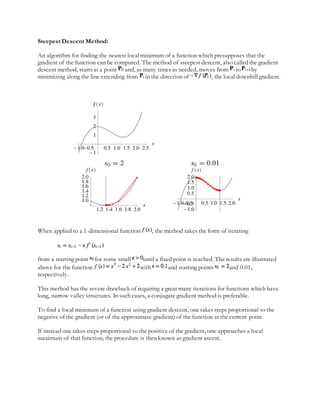 Steepest Descent Method:
An algorithm for finding the nearest local minimum of a function which presupposes that the
gradient of the function can be computed. The method of steepest descent, also called the gradient
descent method, starts at a point and, as many times as needed, moves from to by
minimizing along the line extending from in the direction of , the local downhill gradient.
When applied to a 1-dimensional function , the method takes the form of iterating
from a starting point for some small until a fixed point is reached. The results are illustrated
above for the function with and starting points and 0.01,
respectively.
This method has the severe drawback of requiring a great many iterations for functions which have
long, narrow valley structures. In such cases, a conjugate gradient method is preferable.
To find a local minimum of a function using gradient descent, one takes steps proportional to the
negative of the gradient (or of the approximate gradient) of the function at the current point.
If instead one takes steps proportional to the positive of the gradient, one approaches a local
maximum of that function; the procedure is then known as gradient ascent.
 