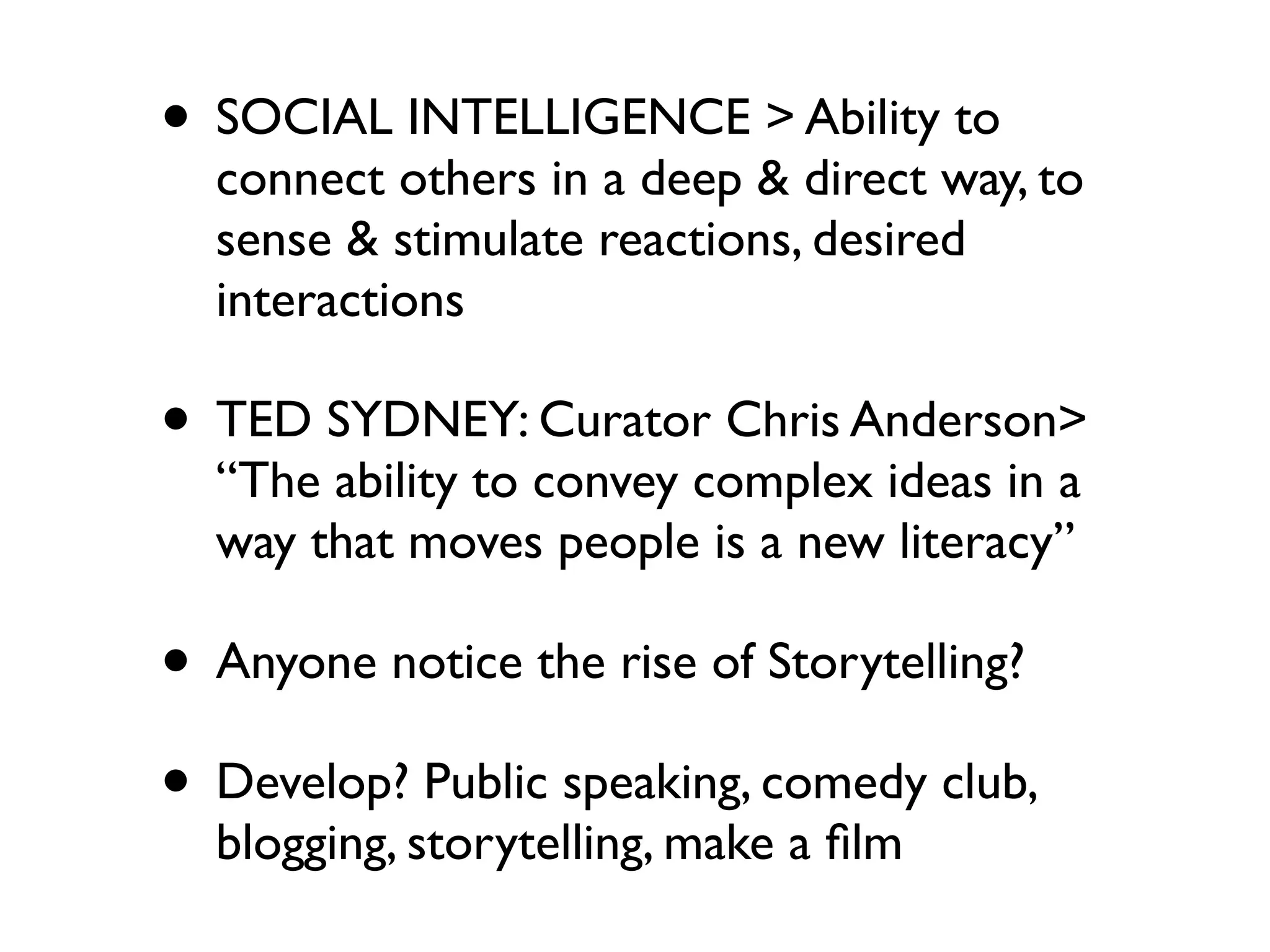• SOCIAL INTELLIGENCE > Ability to
  connect others in a deep & direct way, to
  sense & stimulate reactions, desired
  interactions

• TED SYDNEY: Curator Chris Anderson>
  “The ability to convey complex ideas in a
  way that moves people is a new literacy”

• Anyone notice the rise of Storytelling?
• Develop? Public speaking, comedy club,
  blogging, storytelling, make a ﬁlm
 