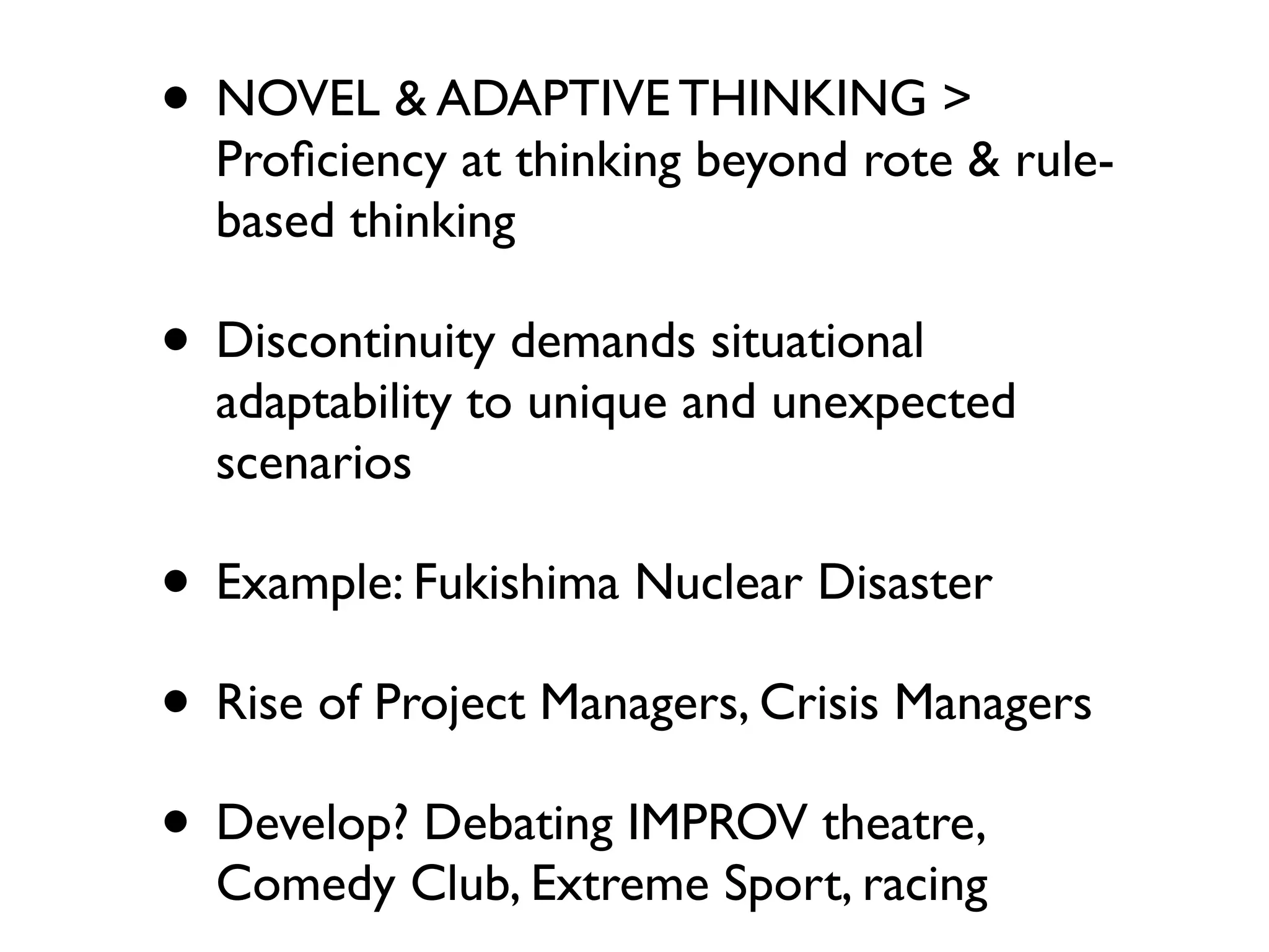 • NOVEL & ADAPTIVE THINKING >
  Proﬁciency at thinking beyond rote & rule-
  based thinking

• Discontinuity demands situational
  adaptability to unique and unexpected
  scenarios

• Example: Fukishima Nuclear Disaster
• Rise of Project Managers, Crisis Managers
• Develop? Debating IMPROV theatre,
  Comedy Club, Extreme Sport, racing
 
