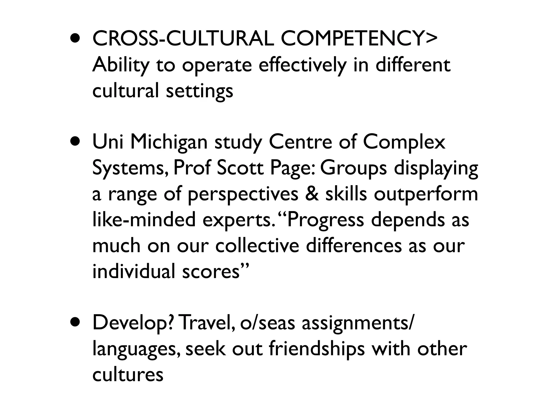 • CROSS-CULTURAL COMPETENCY>
  Ability to operate effectively in different
  cultural settings

• Uni Michigan study Centre of Complex
  Systems, Prof Scott Page: Groups displaying
  a range of perspectives & skills outperform
  like-minded experts. “Progress depends as
  much on our collective differences as our
  individual scores”

• Develop? Travel, o/seas assignments/
  languages, seek out friendships with other
  cultures
 