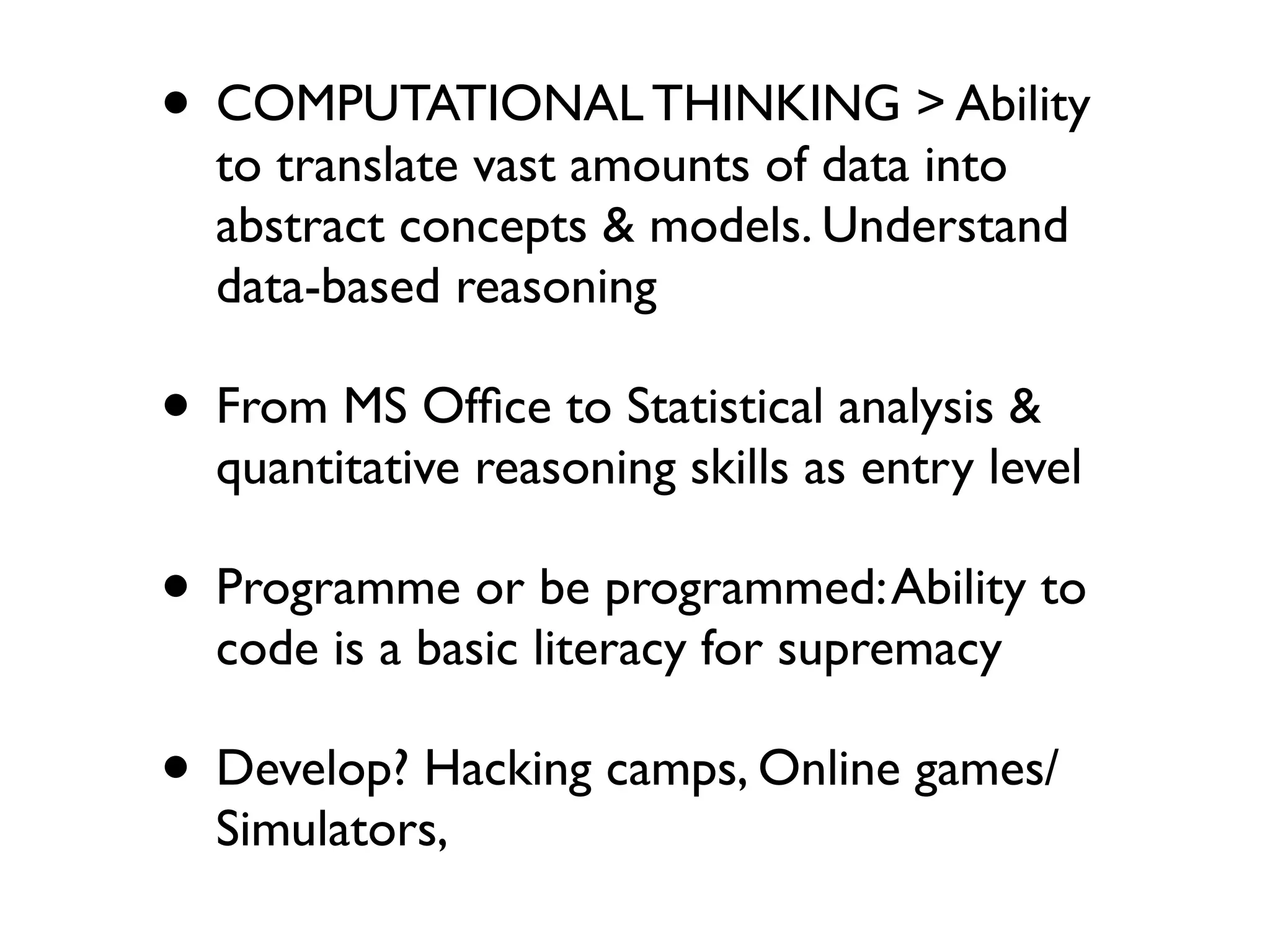 • COMPUTATIONAL THINKING > Ability
  to translate vast amounts of data into
  abstract concepts & models. Understand
  data-based reasoning

• From MS Ofﬁce to Statistical analysis &
  quantitative reasoning skills as entry level

• Programme or be programmed: Ability to
  code is a basic literacy for supremacy

• Develop? Hacking camps, Online games/
  Simulators,
 