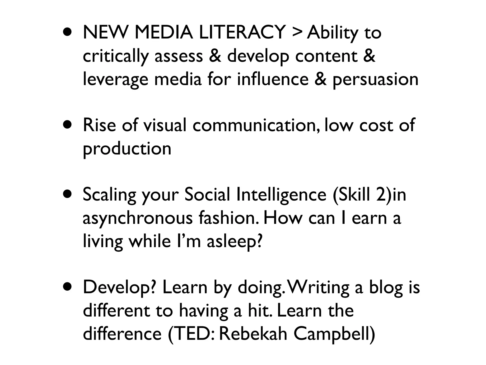 • NEW MEDIA LITERACY > Ability to
  critically assess & develop content &
  leverage media for inﬂuence & persuasion

• Rise of visual communication, low cost of
  production

• Scaling your Social Intelligence (Skill 2)in
  asynchronous fashion. How can I earn a
  living while I’m asleep?

• Develop? Learn by doing. Writing a blog is
  different to having a hit. Learn the
  difference (TED: Rebekah Campbell)
 