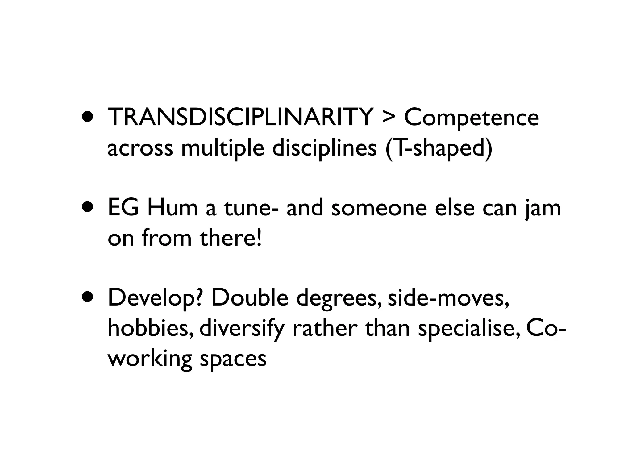 • TRANSDISCIPLINARITY > Competence
  across multiple disciplines (T-shaped)

• EG Hum a tune- and someone else can jam
  on from there!

• Develop? Double degrees, side-moves,
  hobbies, diversify rather than specialise, Co-
  working spaces
 