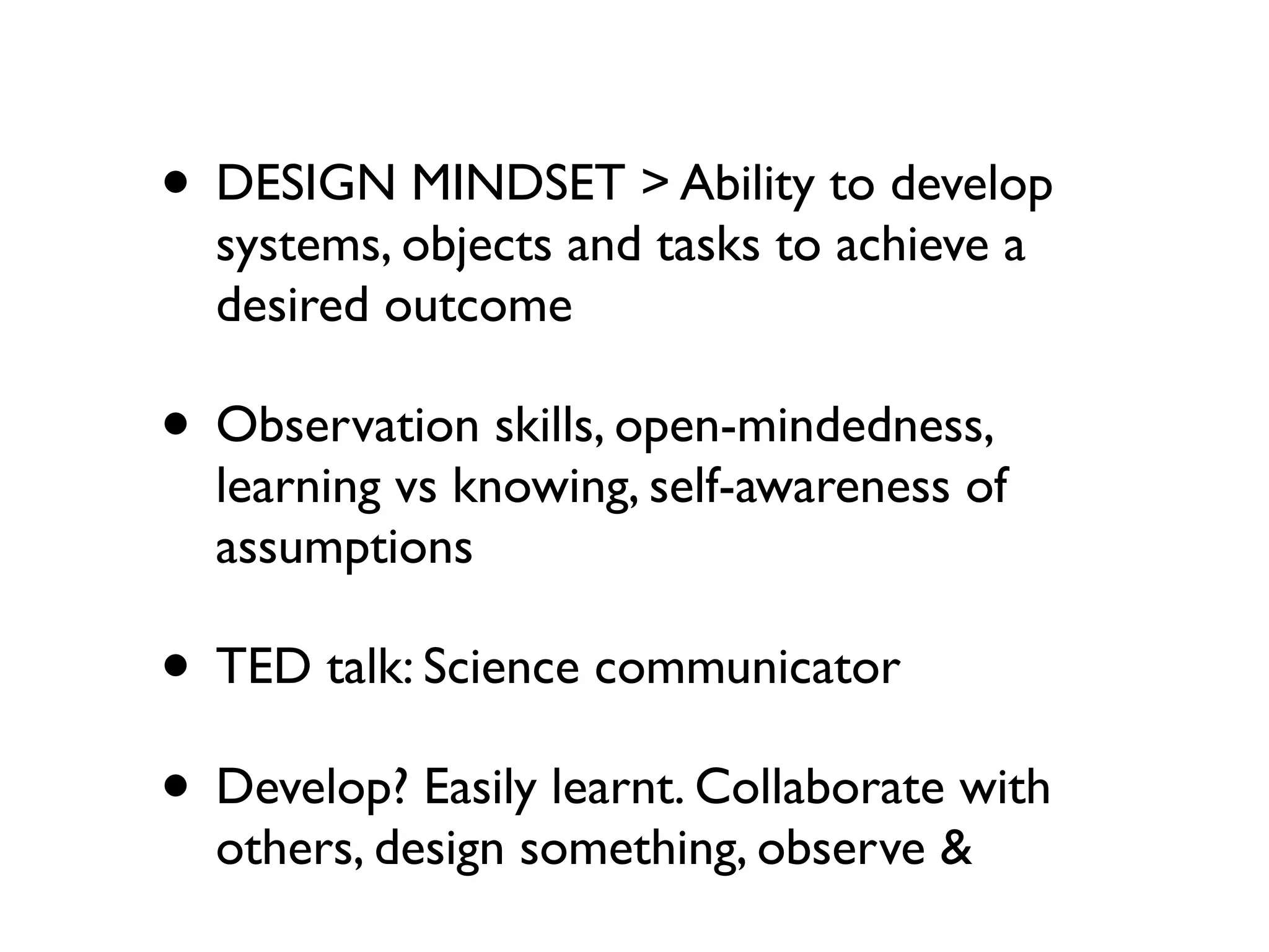 • DESIGN MINDSET > Ability to develop
  systems, objects and tasks to achieve a
  desired outcome

• Observation skills, open-mindedness,
  learning vs knowing, self-awareness of
  assumptions

• TED talk: Science communicator
• Develop? Easily learnt. Collaborate with
  others, design something, observe &
 