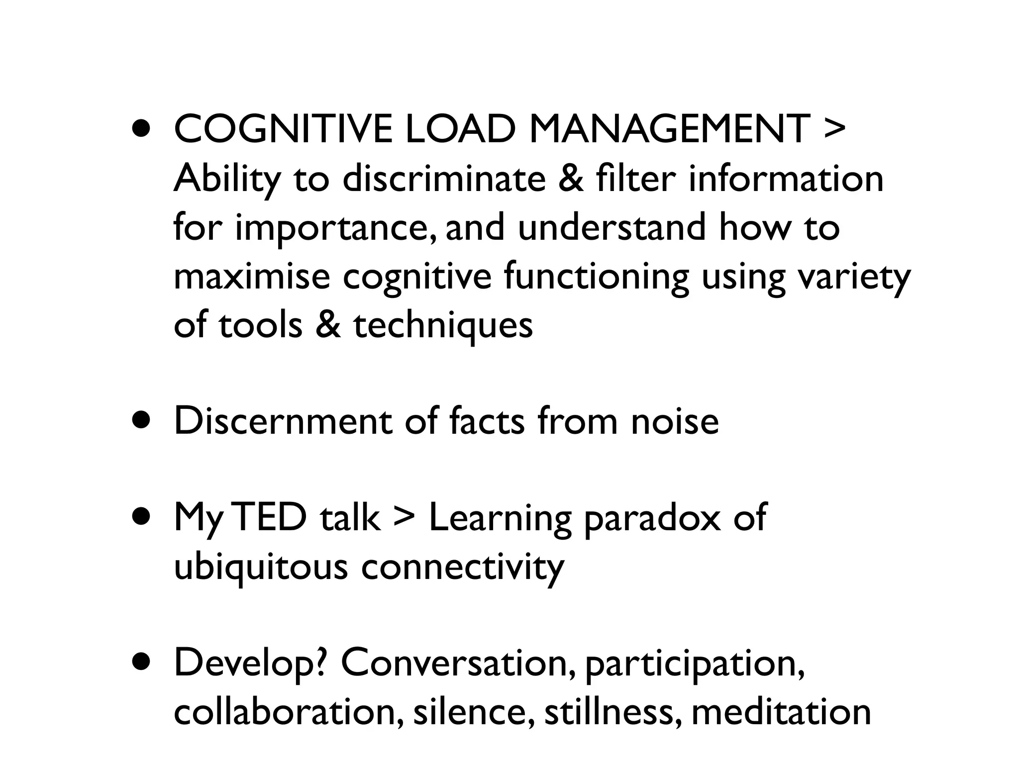• COGNITIVE LOAD MANAGEMENT >
  Ability to discriminate & ﬁlter information
  for importance, and understand how to
  maximise cognitive functioning using variety
  of tools & techniques

• Discernment of facts from noise
• My TED talk > Learning paradox of
  ubiquitous connectivity

• Develop? Conversation, participation,
  collaboration, silence, stillness, meditation
 