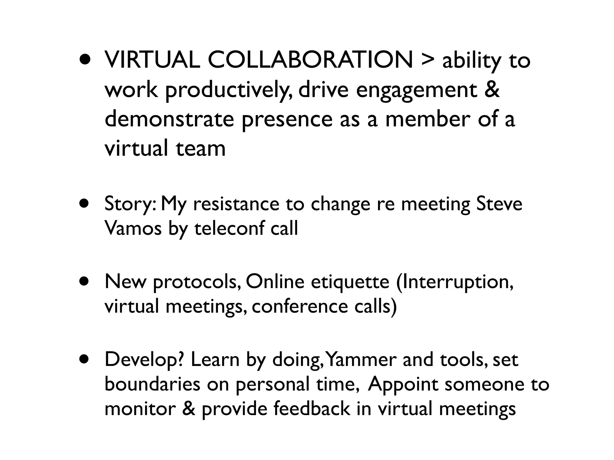 • VIRTUAL COLLABORATION > ability to
    work productively, drive engagement &
    demonstrate presence as a member of a
    virtual team

•   Story: My resistance to change re meeting Steve
    Vamos by teleconf call

•   New protocols, Online etiquette (Interruption,
    virtual meetings, conference calls)

•   Develop? Learn by doing,Yammer and tools, set
    boundaries on personal time, Appoint someone to
    monitor & provide feedback in virtual meetings
 