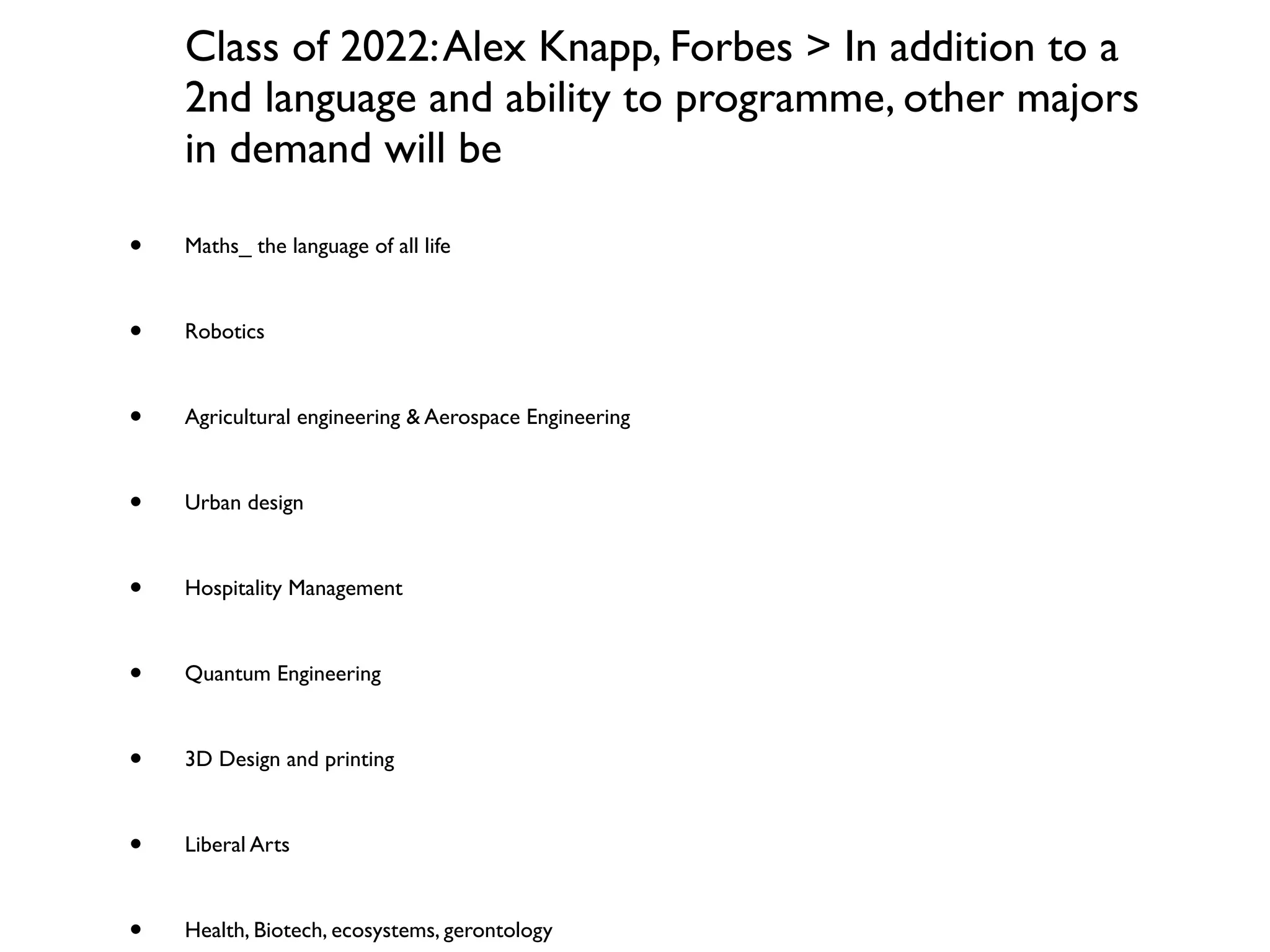 Class of 2022: Alex Knapp, Forbes > In addition to a
    2nd language and ability to programme, other majors
    in demand will be

•   Maths_ the language of all life



•   Robotics



•   Agricultural engineering & Aerospace Engineering



•   Urban design



•   Hospitality Management



•   Quantum Engineering



•   3D Design and printing



•   Liberal Arts



•   Health, Biotech, ecosystems, gerontology
 