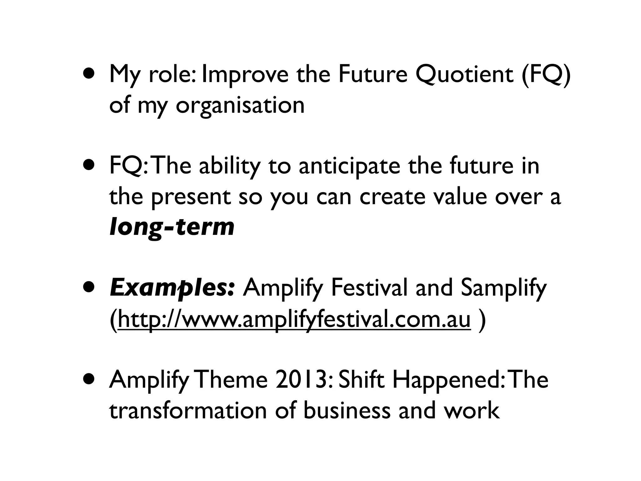 • My role: Improve the Future Quotient (FQ)
  of my organisation

• FQ: The ability to anticipate the future in
  the present so you can create value over a
  long-term

• Examples: Amplify Festival and Samplify
  (http://www.amplifyfestival.com.au )

• Amplify Theme 2013: Shift Happened: The
  transformation of business and work
 