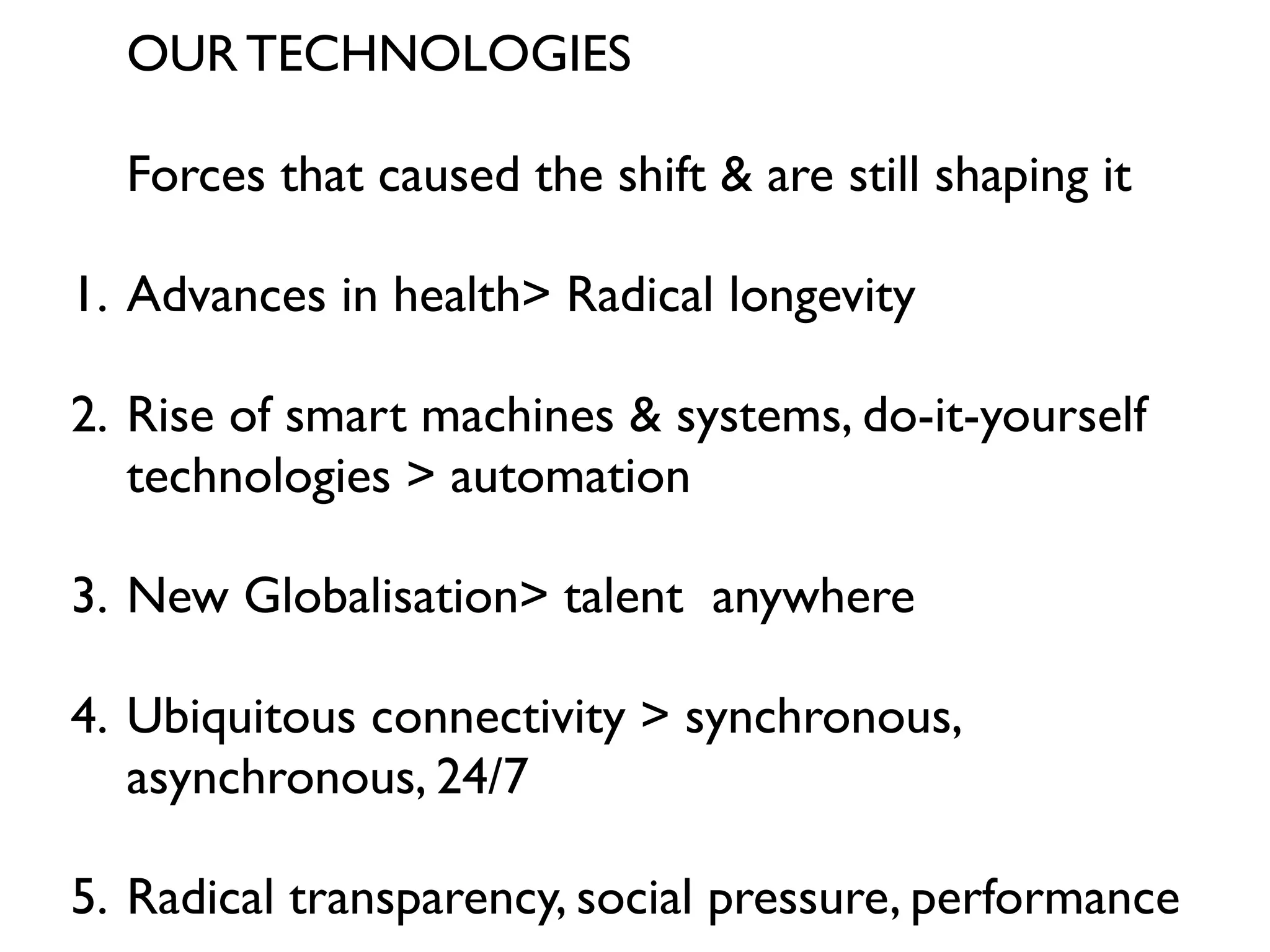 OUR TECHNOLOGIES

  Forces that caused the shift & are still shaping it

1. Advances in health> Radical longevity

2. Rise of smart machines & systems, do-it-yourself
   technologies > automation

3. New Globalisation> talent anywhere

4. Ubiquitous connectivity > synchronous,
   asynchronous, 24/7

5. Radical transparency, social pressure, performance
 