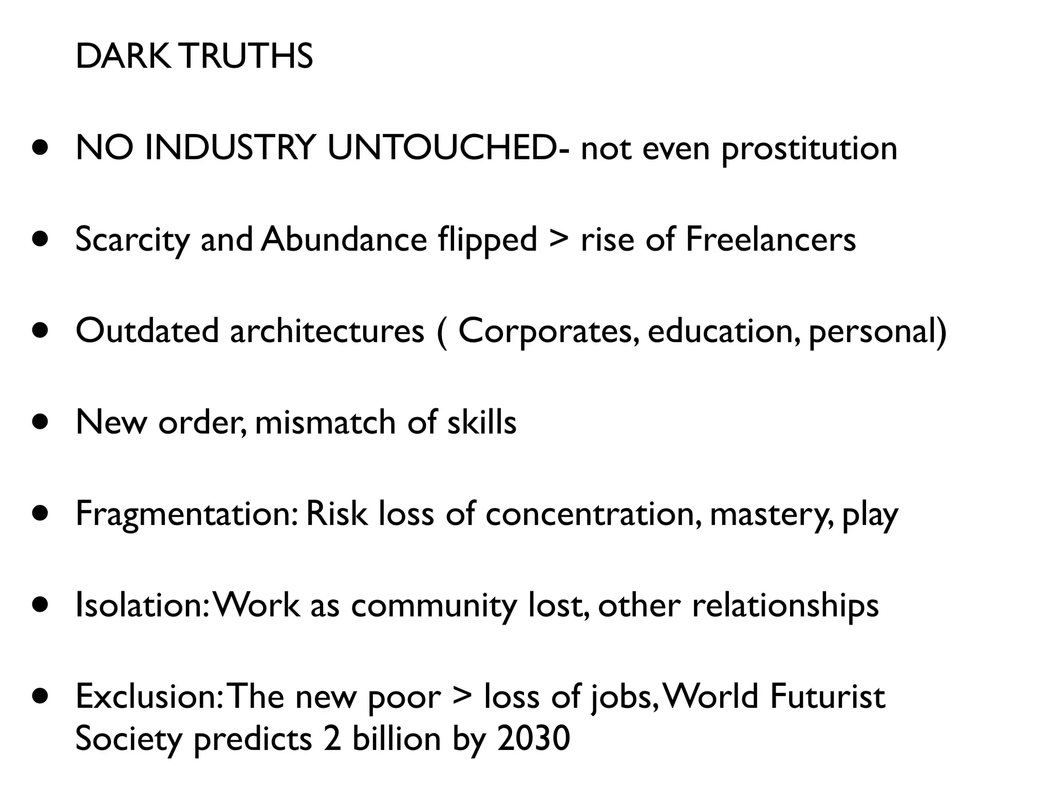 DARK TRUTHS

•   NO INDUSTRY UNTOUCHED- not even prostitution

•   Scarcity and Abundance ﬂipped > rise of Freelancers

•   Outdated architectures ( Corporates, education, personal)

•   New order, mismatch of skills

•   Fragmentation: Risk loss of concentration, mastery, play

•   Isolation: Work as community lost, other relationships

•   Exclusion: The new poor > loss of jobs, World Futurist
    Society predicts 2 billion by 2030
 