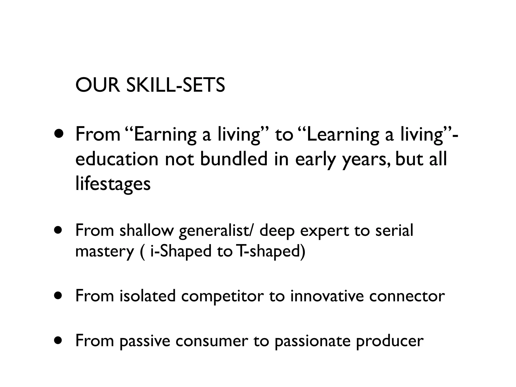 OUR SKILL-SETS

• From “Earning a living” to “Learning a living”-
    education not bundled in early years, but all
    lifestages

•   From shallow generalist/ deep expert to serial
    mastery ( i-Shaped to T-shaped)

•   From isolated competitor to innovative connector

•   From passive consumer to passionate producer
 