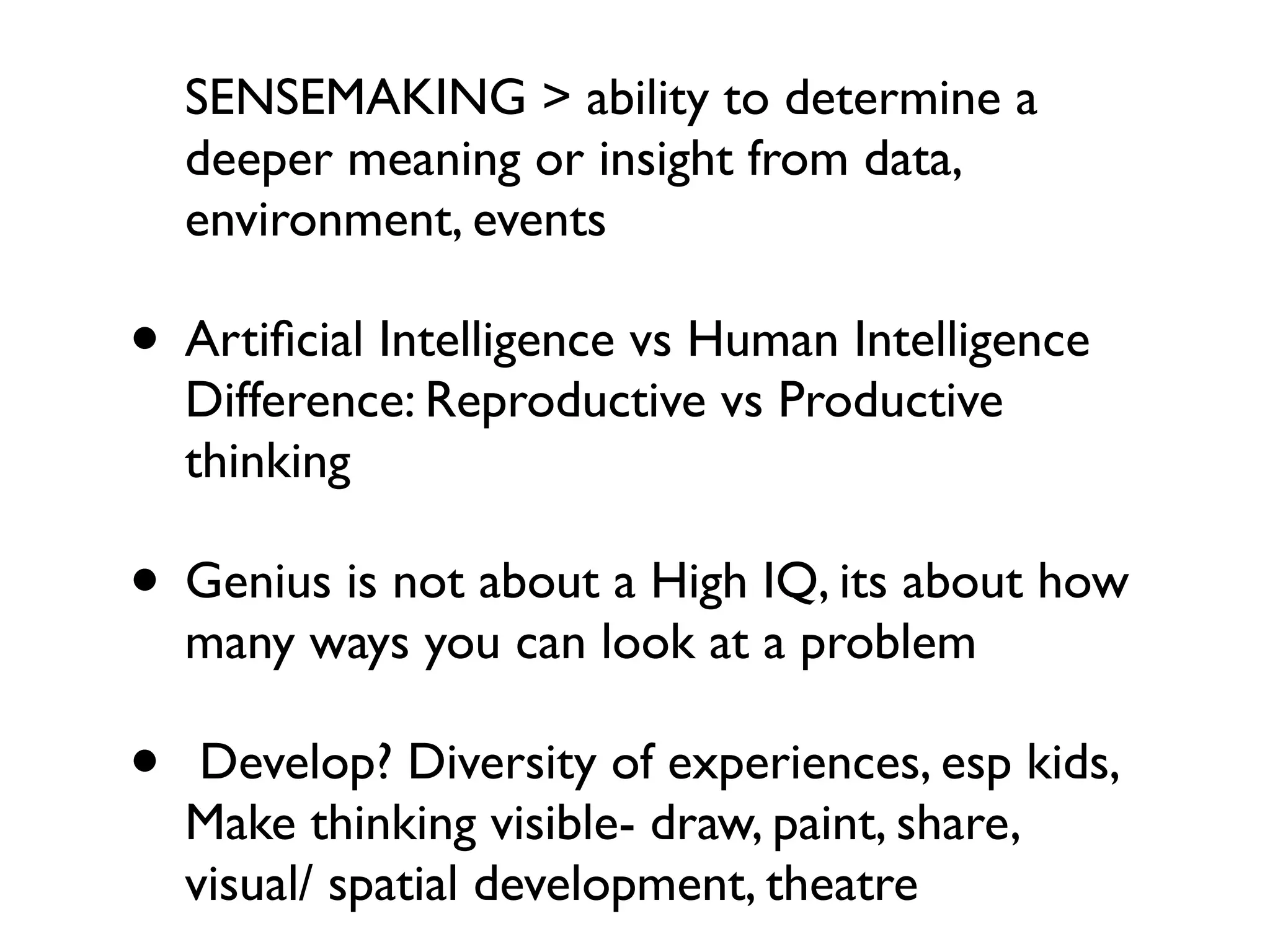 SENSEMAKING > ability to determine a
    deeper meaning or insight from data,
    environment, events

• Artiﬁcial Intelligence vs Human Intelligence
    Difference: Reproductive vs Productive
    thinking

• Genius is not about a High IQ, its about how
    many ways you can look at a problem

•    Develop? Diversity of experiences, esp kids,
    Make thinking visible- draw, paint, share,
    visual/ spatial development, theatre
 