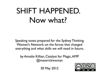 SHIFT HAPPENED.
   Now what?

Speaking notes prepared for the Sydney Thinking
 Women’s Network on the forces that changed
everything and what skills we will need in future,

   by Annalie Killian, Catalyst for Magic, AMP
              @maverickwoman

                  30 May 2012
 