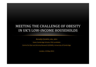 Annalijn Conklin, MSc, MPH
Gates Cambridge Scholar, PhD candidate
Centre for Diet and Activity Research (CEDAR), University of Cambridge
London, 13 May 2013
MEETING THE CHALLENGE OF OBESITY
IN UK’S LOW-INCOME HOUSEHOLDS
 