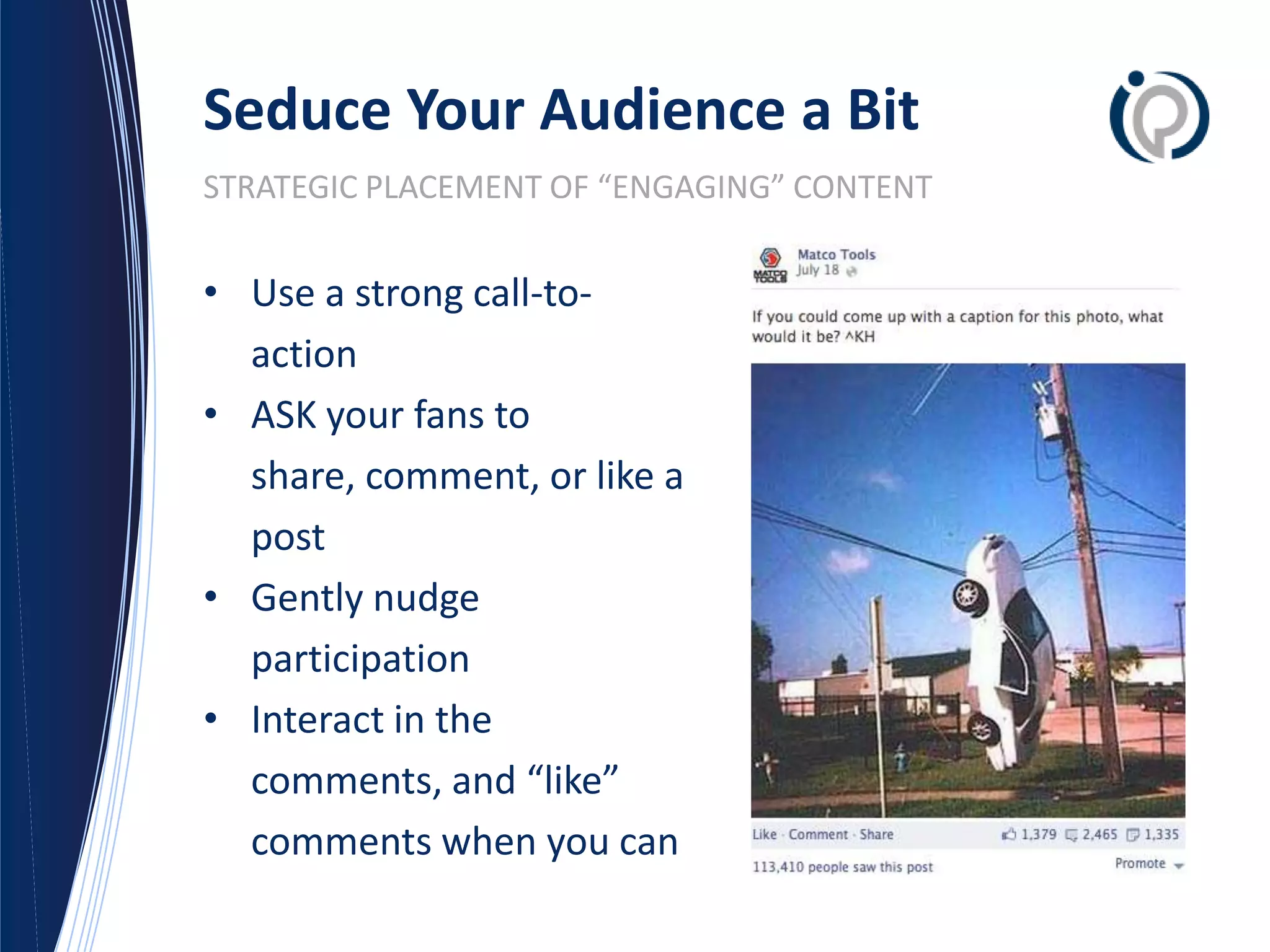 Seduce Your Audience a Bit
STRATEGIC PLACEMENT OF “ENGAGING” CONTENT


• Use a strong call-to-
  action
• ASK your fans to
  share, comment, or like a
  post
• Gently nudge
  participation
• Interact in the
  comments, and “like”
  comments when you can
 