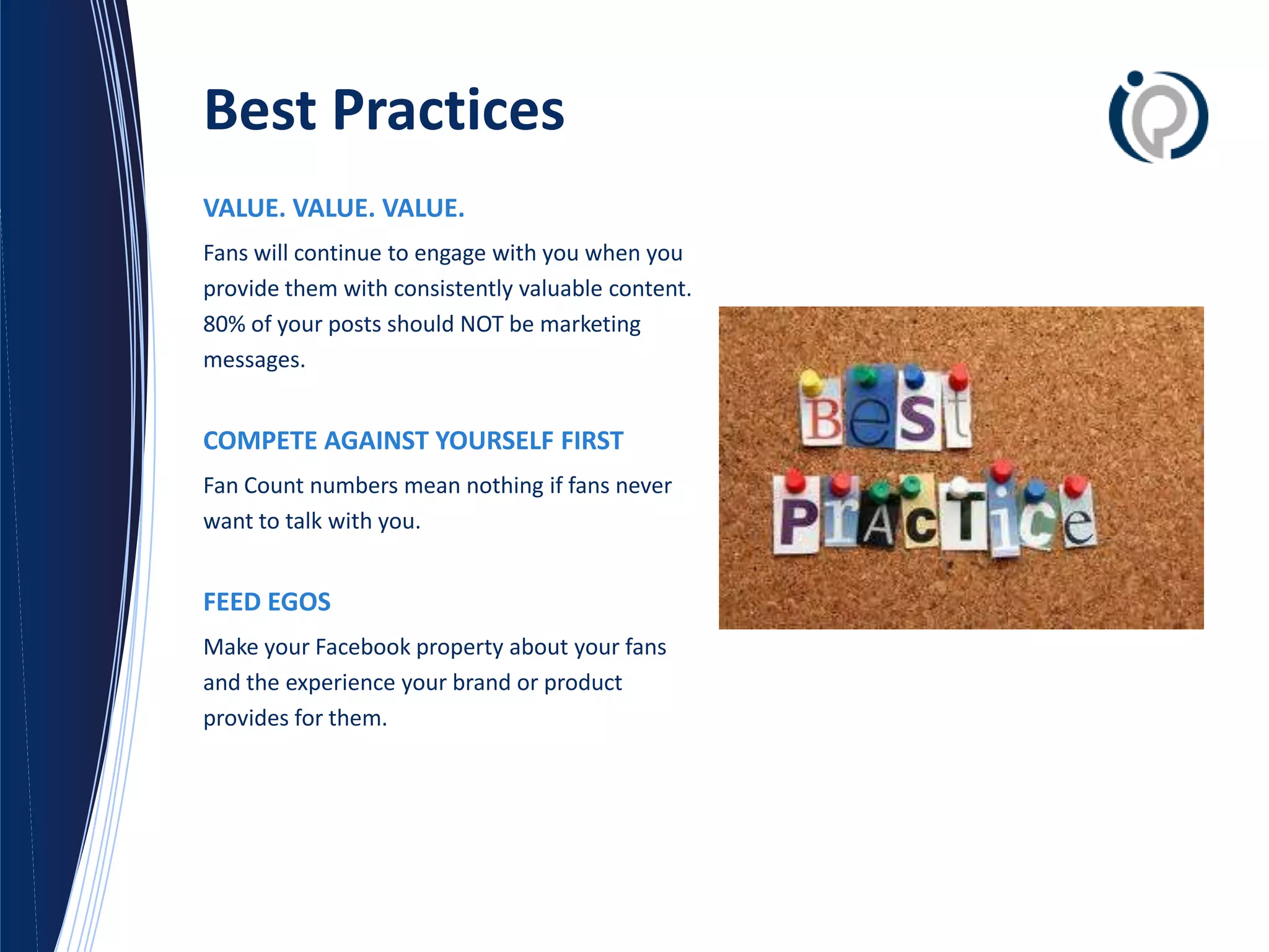 Best Practices
VALUE. VALUE. VALUE.
Fans will continue to engage with you when you
provide them with consistently valuable content.
80% of your posts should NOT be marketing
messages.


COMPETE AGAINST YOURSELF FIRST
Fan Count numbers mean nothing if fans never
want to talk with you.


FEED EGOS
Make your Facebook property about your fans
and the experience your brand or product
provides for them.
 