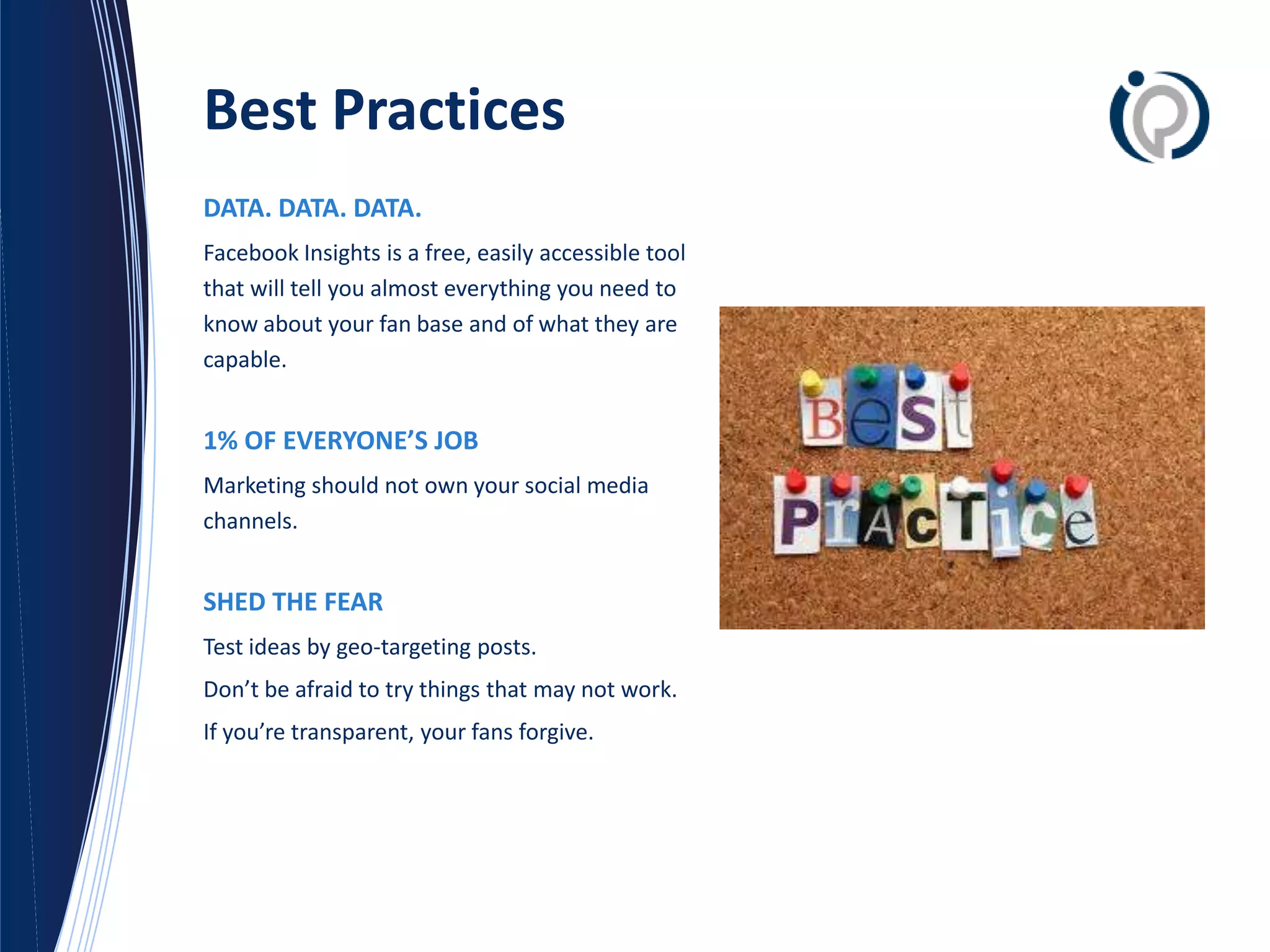 Best Practices
DATA. DATA. DATA.
Facebook Insights is a free, easily accessible tool
that will tell you almost everything you need to
know about your fan base and of what they are
capable.


1% OF EVERYONE’S JOB
Marketing should not own your social media
channels.


SHED THE FEAR
Test ideas by geo-targeting posts.
Don’t be afraid to try things that may not work.
If you’re transparent, your fans forgive.
 