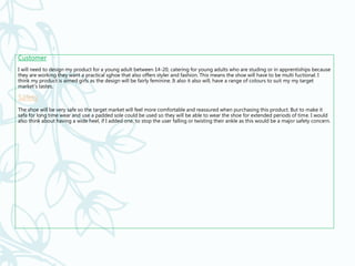 Customer
I will need to design my product for a young adult between 14-20, catering for young adults who are studing or in apprentiships because
they are working they want a practical sghoe that also offers styler and fashion. This means the shoe will have to be multi fuctional. I
think my product is aimed girls as the design will be fairly feminine. It also it also will, have a range of colours to suit my my target
market’s tastes.
Safety
The shoe will be very safe so the target market will feel more comfortable and reassured when purchasing this product. But to make it
safe for long time wear and use a padded sole could be used so they will be able to wear the shoe for extended periods of time. I would
also think about having a wide heel, if I added one, to stop the user falling or twisting their ankle as this would be a major safety concern.
 