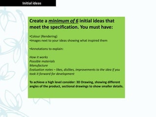 Initial ideas
Create a minimum of 6 initial ideas that
meet the specification. You must have:
•Colour (Rendering)
•Images next to your ideas showing what inspired them
•Annotations to explain:
How it works
Possible materials
Manufacture
Evaluation notes – likes, dislikes, improvements to the idea if you
took it forward for development
To achieve a high level consider: 3D Drawing, showing different
angles of the product, sectional drawings to show smaller details.
 