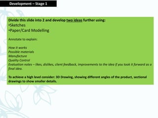 Divide this slide into 2 and develop two ideas further using:
•Sketches
•Paper/Card Modelling
Annotate to explain:
How it works
Possible materials
Manufacture
Quality Control
Evaluation notes – likes, dislikes, client feedback, improvements to the idea if you took it forward as a
final idea.
To achieve a high level consider: 3D Drawing, showing different angles of the product, sectional
drawings to show smaller details.
Development – Stage 1
 