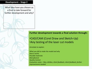 Further development towards a final solution through:
•CAD/CAM (Corel Draw and Sketch-Up)
•Any testing of the laser cut models
Annotate to explain:
What you did to make the model and why
How it works
Possible materials
Manufacture
Quality Control
Evaluation notes – likes, dislikes, client feedback, client feedback, further
improvements needed
Development – Stage 2
What idea have you chosen as
a final to take forward for
further development and why?
 