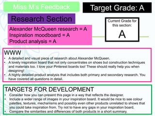 Miss M’s Feedback Target Grade: A
Research Section Current Grade for
this section:
A
WWW
• A detailed and visual piece of research about Alexander McQueen.
• A lovely inspiration board that not only concentrates on shoes but construction techniques
and materials too. I love your Pinterest boards too! These should really help you when
designing!
• A highly detailed product analysis that includes both primary and secondary research. You
have covered all questions in detail.
TARGETS FOR DEVELOPMENT
• Consider how you can present this page in a way that reflects the designer.
• Include a wider range of images in your inspiration board. It would be nice to see colour
palettes, textures, mechanisms and possibly even other products unrelated to shows that
you could take inspiration from. Try not to have any gaps in your inspiration board.
• Compare the similarities and differences of both products in a short summary.
Alexander McQueen research = A
Inspiration moodboard = A
Product analysis = A
 