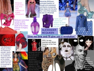 I like McQueen's
designs as they
are inspired by
animals, nature
or the outdoors.
He creates the
shape or texture
od his clothes
using biomimicry
which I can use
to incorporate in
my shoe
McQueen left school
at 16 with one O-
level and took a
level art. He
completed a
Masters degree in
Fashion Design then
showed his MA
collection in 1992,
one of his big breaks
into the industry.
Alexander McQueen
promoted freedom of
thought and expression
and tried to incorporate
these ideas into his work
this I one of the reasons
he was so influential
“I work with people
I admire and
respect. Its never
because of who
they are”
2003, he was
awarded with British
Designer of the Year
Award
Vibrant
colours
contrasting
with neutral
bases are all
part of his
designs
“Give me time and I'll give you a revolution”
McQueen committed
suicide in 2010,
shortly after the
death of his mother,
however his legacy
lives on
McQueen
made every
look of his
2005
collection on
a giant
chessboard!
ALEXANDER
MCQUEEN
https://www.youtube.com/watch?v=RVF3slTpui0
 