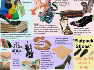 Pliable, durable and supple materials mean
the shoe can be in one piece then folded or
compressed for transport.
Design
When creating something with a
practical concept, innovative ideas
may be lost, natural curves or strong
lines make the design of the shoes
more interesting.
Whether the shoe
laces up, buckles up
or is a slip up effects
the overall look.
Materials
I will use the same
concept as flatpack
furniture when
constructing the footwear
Interdigitation
Using this, hard and
more structured
materials can be
used. Pieces
interlock like a
jigsaw and can be
put together then
pulled apart for
storage.
Influence from the art
deco design movement
can be seen in the shoe
on the left
‘Flatpack
Shoes’
ANNALISE
SPAHR
10NE
Plywood
Acrylic
Flat pack
products
are more
affordable
Curl up ballet pumps
MDF-Medium-density fibreboard
Polypropylene
 