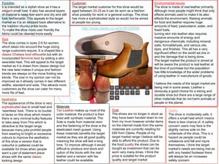 Function
It is intended as a stylish shoe as it has a
elegant small heel. It also has several layers
of material to keep feet warm and dry and still
look fashionable. This appeals to the target
market as it is an stripped back alternative to
the tradition chunky ankle boots.
To make the shoe more user friendly the
fabric could be cleaned more easily
Customer
The target market customer for this shoe would be
aged between 20-28 as it can be worn as a fashion
shoe possibly for work or a general outings. The shoe
has more a sophisticated style so would not be aimed
at people too young.
Environmental issues
The shoe is made of real leather primarily.
Although most people might think that only
effects animals used to make it its also
effects the environment. Raising animals
for food and leather requires huge
amounts of feed, pastureland, water, and
fossil fuels.
turning skin into leather also requires
massive amounts of energy and
dangerous chemicals, including mineral
salts, formaldehyde, and various oils,
dyes, and finishes. This all has a very
significant effect on the world we live in
and the damage that is being done.
The target market the product is aimed at
will be aware the product is real leather at
the time of purchase but the population
has little knowledge of the wider problems
of using leather in manufacture of goods.
I believe the needs of the target market are
being met in some areas. Leather s
obviously a good choice for a strong and
durable shoe but there are a large range of
other materials that do not harm animals or
people or the planet.
Size
The shoe comes in sizes 2-9 for women,
which takes into account the huge sizing
range customers require. It is shaped like a
classic Chelsea boot silhouette but with an
incorporated feminine twist by adding a slim
wearable heel. This will appeal to the target
market as it is drawn from classic design but
the new twist makes it unique and fashion
trends are always on the move finding new
trends. The size in my opinion can not be
improved as it already comes in two different
widths, standard and wide. This attracts more
customers as the shoe can cater for many
more fits of feet.
Safety
The shoe is moderately safe, it
offers a small heel which means
there is less chance of. A safety
concern users may face is the
slightly narrow sole on the
underside of the shoe. This is a
hazard as people could be
unbalance and fall and injure
themselves. I think the target
market's needs are being met as
with any heeled footwear there
will always be an increases
safety concern
Aesthetics
The appearance of the shoe is very
sophisticated due to small heel and
‘seamless’ look. There is no buckle
or laces on this shoe which means
there is very minimal bulky features
to take away from This which is
attractive to the target range
because many jobs prohibit people
from wearing to bright or excessive
colours to improve the aesthetics
of this shoe a version that is
colourful or pattered could be
available for times when people
want a pair of statement piece
shoes with the same classic
looking design
http://www.clarks.co.uk/p/26120099
Materials
Tan Leather makes up most of the
outer material, the product is then
lined with synthetic material. The
Sole is made from material resin
and the fastening of the shoe is the
elasticated mesh gusset. Using
these materials benefits the target
market as they are all good quality
meaning the shoe will last a long
time. To improve although it would
difficult to produce and stock and
option of the boots with the real
leather and a version with fax
leather could be available.
Cost
The shoes are no longer in stock as
they have been handed down to me
from my mum however similar items
on the internet made from the same
materials are currently retailing for
£60 from Clarks. People of my
target market range I believe will be
able to afford this product. Due to
the food quality the shoes can be
bought as investment that can be
worn very many times. I think the
price is suitable for the product
quality and target market
 