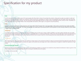Specification for my product
Size
I am for my product to be made in sizes 4-8 to give people with all size feet a chance to purchase this product., I also want to make my product in wide and
narrow fit to increase sales and comfort for customers. I want to do this for my design as it means I have more flexibility with the design rather than focusing
on the shoe only being made in one size. The shoe will also be fairly lightweight and thin to make it more comfortable and less clunky to wear. Durability of a
wider and bigger shoe is good but makes it less transportable and heavier, which again is not good for easy flat packing.
Cost
Ideally the product would not be overly expensive and range within £20-25 however this is not reasonable as the product cannot be mass made and will be
hand drawn and hand manufactured. This means the average cost would have to be around £40-50. as this prodcut is at the moment aimed at a niche market
a higher price is understandable.
Aesthetics
I am hoping the sow would be a preiumium and high end looking show. As the price is higer it will be available to use high quality materials and use quality
control at every step of production. The shoe may have a removable heel or it could be entirely flat. A hele on the shoe would make it look more high end, but
the flat shoe is more comfortable and if it were used as a comfort shoe to wear to work for cvommuting a flat shoe would sell better and it would be more
functional.
Materials
The materials used in the production of the shoe will have a large impact on the end look and feel. In order to promote the best look plywood would offer the
best option. The natural looking grain provides and organic and natural look and design and it add a small amount of weight to create the impression of high
quality.
Environmental issues
Global warming and global fuel emissions are a serous anf threatening problem to combt this we should be using material manufacturer made or grown in the
uk to minimise planes and boat polluting the earth to transport materials around the globe.
Continued on the next slide
 