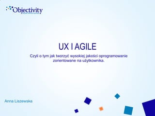 UX I AGILE
Czyli o tym jak tworzyć wysokiej jakości oprogramowanie
zorientowane na użytkownika.

Anna Liszewska

 