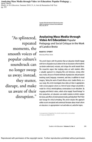 Reproduced with permission of the copyright owner. Further reproduction prohibited without permission.
Analyzing Mass Media through Video Art Education: Popular Pedagogy ...
Spont, Marya
Studies in Art Education; Summer 2010; 51, 4; Arts & Humanities Full Text
pg. 295
 
