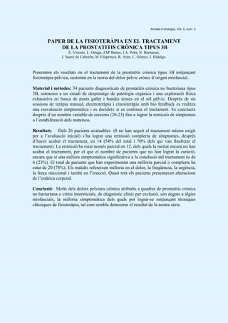 Annals d`Urologia, Vol. 3, num. 3
PAPER DE LA FISIOTERÀPIA EN EL TRACTAMENT
DE LA PROSTATITIS CRÒNICA TIPUS 3B
E. Vicente, L. Ortega, J.Mª Banus, J.A. Peña, N. Hannaoui,
J. Saenz de Cabezón, M Vilaprinyó, R. Aran, C. Gómez, J. Hidalgo.
Presentem els resultats en el tractament de la prostatitis crónica tipus 3B mitjançant
fisioteràpia pèlvica, sustentat en la teoria del dolor pèlvic crònic d’origen miofascial.
Material i mètodes: 34 pacients diagnosticats de prostatitis crònica no bacteriana tipus
3B, sotmesos a un estudi de despistatge de patologia orgànica i una exploració física
exhaustiva en busca de punts gallet i bandes tenses en el sòl pèlvic. Després de sis
sessions de teràpia manual, electroteràpia i cinesiteràpia amb bio feedback es realitza
una reavaluació simptomàtica i es decideix si es continua el tractament. Es conclueix
després d’un nombre variable de sessions (20-23) fins a lograr la remissió de símptomes
o l’estabilització dels mateixos.
Resultats: Dels 26 pacients avaluables (8 no han seguit el tractament mínim exigit
per a l’avaluació inicial) s’ha lograt una remissió complerta de símptomes, després
d’haver acabat el tractament, en 14 (54% del total i 70% dels qui van finalitzar el
tractament). La remissió ha estat només parcial en 12, dels quals la meitat encara no han
acabat el tractament, per el que el nombre de pacients que no han lograt la curació,
encara que sí una millora simptomàtica significativa a la conclusió del tractament és de
6 (23%). El total de pacients que han experimentat una milloria parcial o complerta ha
estat de 20 (78%). Els malalts refereixen milloria en el dolor, la freqüència, la urgència,
la força miccional i també en l’erecció. Quasi tots els pacients presentaven alteracions
de l’estàtica corporal.
Conclusió: Molts dels dolors pelvians crònics atribuïts a quadres de prostatitis crònica
no bacteriana o cititis intersticials, de diagnòstic clínic per exclusió, són deguts a àlgies
miofascials, la milloria simptomàtica dels quals pot lograr-se mitjançant tècniques
clàssiques de fisioteràpia, tal com sembla demostrar el resultat de la nostra sèrie.
 